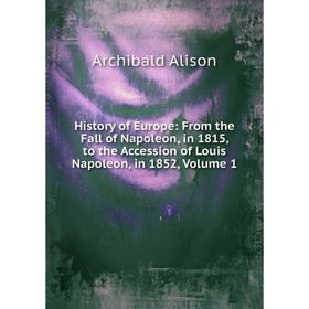 

Книга History of Europe: From the Fall of Napoleon, in 1815, to the Accession of Louis Napoleon, in 1852, Volume 1