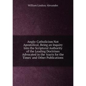 

Книга Anglo-Catholicism Not Apostolical, Being an Inquiry Into the Scriptural Authority of the Leading Doctrines Advocated in the