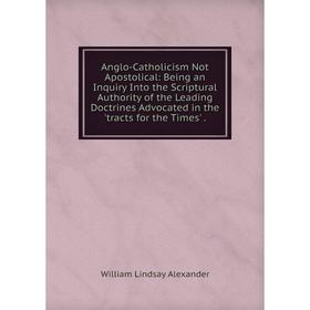 

Книга Anglo-Catholicism Not Apostolical: Being an Inquiry Into the Scriptural Authority of the Leading Doctrines Advocated in the 'tracts for the Time