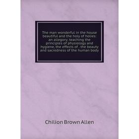 

Книга The man wonderful in the house beautiful and the holy of holies: an allegory; teaching the principles of physiology and hygiene, the effects of