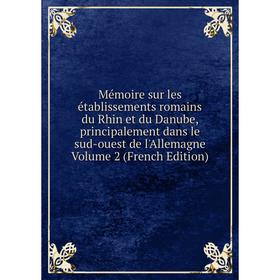 

Книга Mémoire sur les établissements Romains du Rhin et du Danube, principalement dans le sud-ouest de l'Allemagne Volume 2