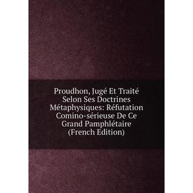 

Книга Proudhon, Jugé Et Traité Selon Ses Doctrines Métaphysiques: Réfutation Comino-sérieuse De Ce Grand Pamphlétaire (French Edition)