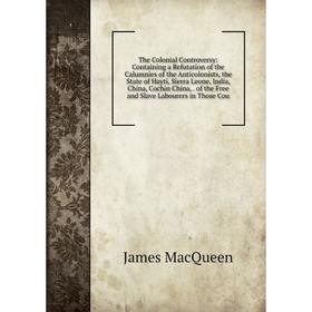 

Книга The Colonial Controversy: Containing a Refutation of the Calumnies of the Anticolonists, the State of Hayti, Sierra Leone, India, China, Cochin
