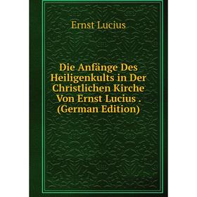 

Книга Die Anfänge Des Heiligenkults in Der Christlichen Kirche Von Ernst Lucius. (German Edition)