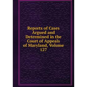 

Книга Reports of Cases Argued and Determined in the Court of Appeals of Maryland, Volume 127