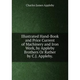 

Книга Illustrated Hand-Book and Price Current of Machinery and Iron Work, by Appleby Brothers Or Rather by C.J. Appleby.