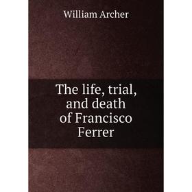 

Книга The life, trial, and death of Francisco Ferrer