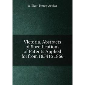 

Книга Victoria. Abstracts of Specifications of Patents Applied for from 1854 to 1866