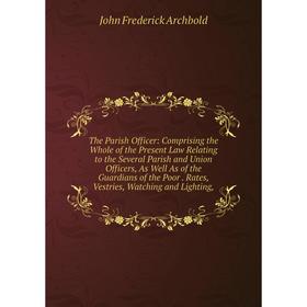 

Книга The Parish Officer: Comprising the Whole of the Present Law Relating to the Several Parish and Union Officers, As Well As of the Guardians of th