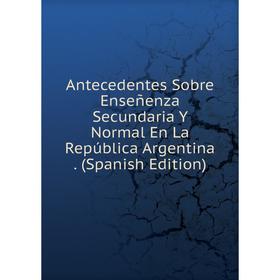 

Книга Antecedentes Sobre Enseñenza Secundaria Y Normal En La República Argentina. (Spanish Edition)