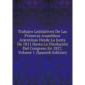 

Книга Trabajos Lejislativos De Las Primeras Asambleas Arjentinas Desde La Junta De 1811 Hasta La Disolución Del Congreso En 1827