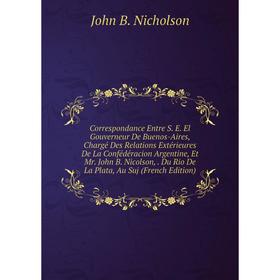 

Книга Correspondance Entre S. E. El Gouverneur De Buenos-Aires, Chargé Des Relations Extérieures De La Confédéracion Argentine, Et Mr. John B. Nicolso