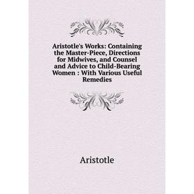 

Книга Aristotle's Works: Containing the Master-Piece, Directions for Midwives, and Counsel and Advice to Child-Bearing Women: With Various Useful Reme