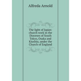 

Книга The light of Japan: church work in the Dioceses of South Tokyo, Osaka and Kiushiu, under the Church of England
