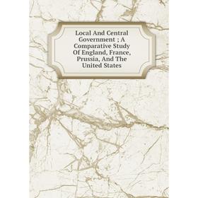 

Книга Local And Central Government; A Comparative Study Of England, France, Prussia, And The United States