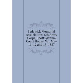 

Книга Sedgwick Memorial Association; 6th Army Corps, Spottsylvania Court House, Va., May 11, 12 and 13, 1887