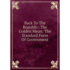 

Книга Back To The Republic; The Golden Mean: The Standard Form Of Government