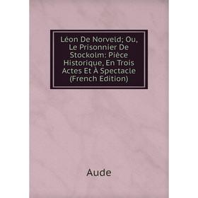 

Книга Léon De Norveld; Ou, Le Prisonnier De Stockolm: Pièce Historique, En Trois Actes Et À Spectacle