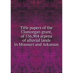 

Книга Title papers of the Clamorgan grant, of 536,904 arpens of alluvial lands in Missouri and Arkansas