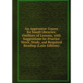 

Книга An Apprentice Course for Small Libraries: Outlines of Lessons, with Suggestions for Practice Work, Study, and Required Reading (Latin Edition)