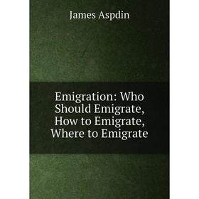 

Книга Emigration: Who Should Emigrate, How to Emigrate, Where to Emigrate