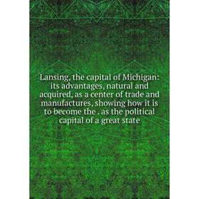 

Книга Lansing, the capital of Michigan: its advantages, natural and acquired, as a center of trade and manufactures, showing how it is to become the a