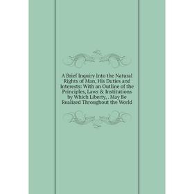 

Книга A Brief Inquiry Into the Natural Rights of Man, His Duties and Interests: With an Outline of the Principles, Laws Institutions by Which Libert