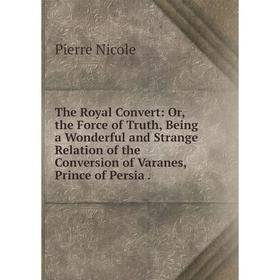 

Книга The Royal Convert: Or, the Force of Truth, Being a Wonderful and Strange Relation of the Conversion of Varanes, Prince of Persia.