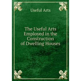 

Книга The Useful Arts Employed in the Construction of Dwelling Houses