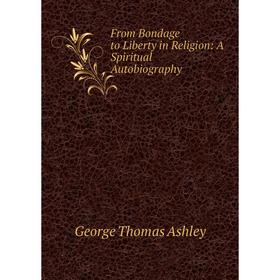 

Книга From Bondage to Liberty in Religion: A Spiritual Autobiography