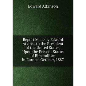 

Книга Report Made by Edward Atkins. to the President of the United States, Upon the Present Status of Bimetallism in Europe. October, 1887