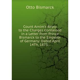 

Книга Count Arnim's Reply to the Charges Contained in a Letter from Prince Bismarck to the Emperor of Germany: Dated April 14Th, 1873..