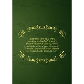 

Книга Illustrated catalogue of the furniture and embellishments from the imperial palace, Pekin: exquisitely wrought gold ornaments from the ceremonia