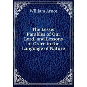 

Книга The Lesser Parables of Our Lord, and Lessons of Grace in the Language of Nature
