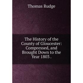

Книга The History of the County of Gloucester: Compressed, and Brought Down to the Year 1803.