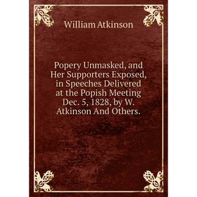 

Книга Popery Unmasked, and Her Supporters Exposed, in Speeches Delivered at the Popish Meeting Dec. 5, 1828, by W. Atkinson And Others.