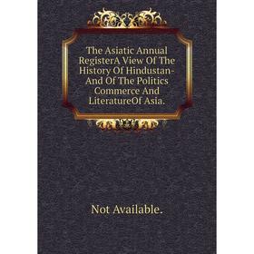 

Книга The Asiatic Annual RegisterA View Of The History Of Hindustan-And Of The Politics Commerce And LiteratureOf Asia.