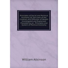 

Книга Principles of Social and Political Economy, Or, the Laws of the Creation and Diffusion of Wealth Investigated and Explained
