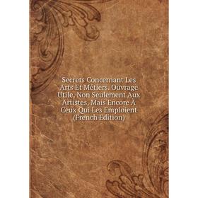 

Книга Secrets Concernant Les Arts Et Métiers. Ouvrage Utile, Non Seulement Aux Artistes, Mais Encore À Ceux Qui Les Emploient (French Edition)