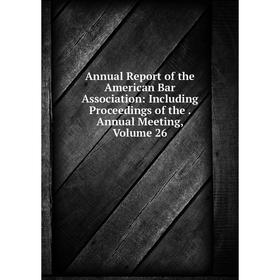 

Книга Annual Report of the American Bar Association: Including Proceedings of the. Annual Meeting, Volume 26