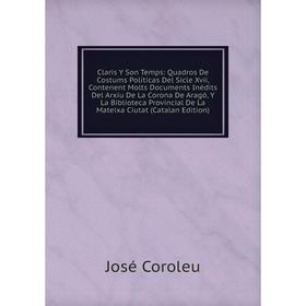 

Книга Claris Y Son Temps: Quadros De Costums Políticas Del Sicle Xvii, Contenent Molts Documents Inédits Del Arxiu De La Corona De Aragó, Y La Bibliot