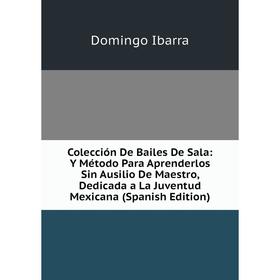 

Книга Colección De Bailes De Sala: Y Método Para Aprenderlos Sin Ausilio De Maestro, Dedicada a La Juventud Mexicana (Spanish Edition). Domingo Ibarra
