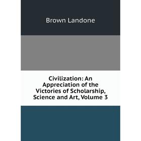

Книга Civilization: An Appreciation of the Victories of Scholarship, Science and Art, Volume 3. Brown Landone