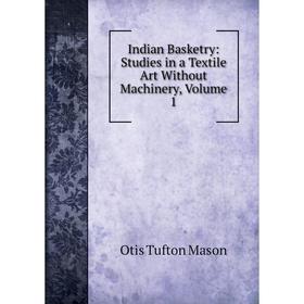 

Книга Indian Basketry: Studies in a Textile Art Without Machinery. Volume 1. Otis Tufton Mason