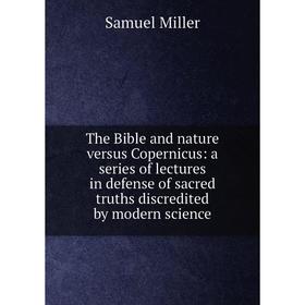 

Книга The Bible and nature versus Copernicus: a series of lectures in defense of sacred truths discredited by modern science