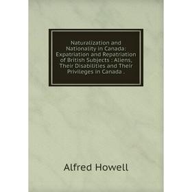 

Книга Naturalization and Nationality in Canada: Expatriation and Repatriation of British Subjects: Aliens, Their Disabilities and Their Privileges in