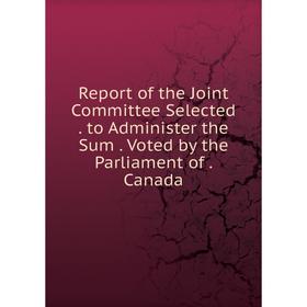 

Книга Report of the Joint Committee Selected. to Administer the Sum. Voted by the Parliament of. Canada