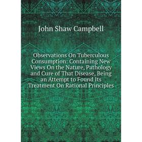 

Книга Observations On Tuberculous Consumption: Containing New Views On the Nature, Pathology and Cure of That Disease, Being an Attempt to Found Its T