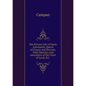 

Книга The Private Life of Marie Antoinette, Queen of France and Navarre: With Sketches and Anecdotes of the Court of Louis Xvi.