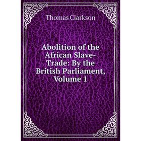 

Книга Abolition of the African Slave-Trade: By the British Parliament, Volume 1